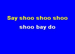 Say ShOO shoo ShOO

shoo bay do