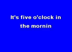 It's five o'clock in

the mornin