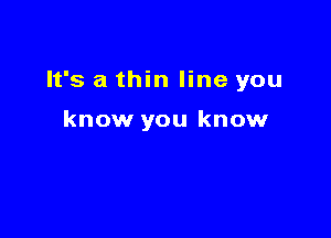 It's a thin line you

know you know