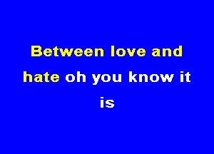 Between love and

hate oh you know it

IS