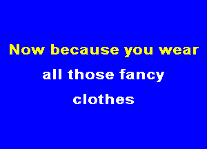 Now because you wear

all those fancy

clothes