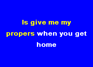 ls give me my

propers when you get

home