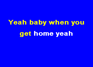 Yeah baby when you

get home yeah