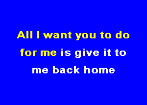 All lwant you to do

for me is give it to

me back home