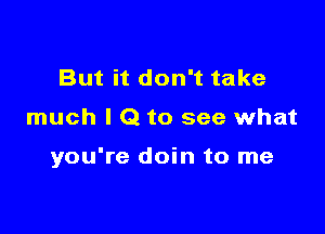 But it don't take

much I Q to see what

you're doin to me