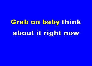 Grab on baby think

about it right now