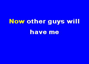 Now other guys will

have me