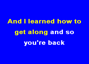 And I learned how to

get along and so

you're back