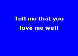 Tell me that you

love me well