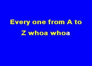Every one from A to

Z whoa whoa