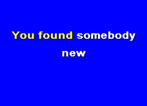 You found somebody

new