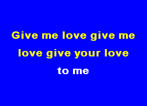 Give me love give me

love give your love

to me