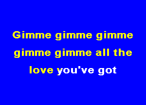 Gimme gimme gimme
gimme gimme all the

love you've got