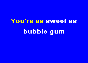 You're as sweet as

bubble gum