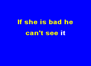 If she is bad he

can't see it