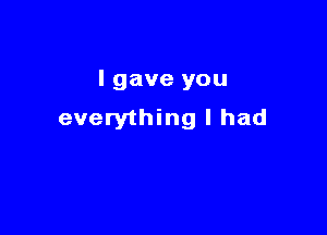 I gave you

everything I had