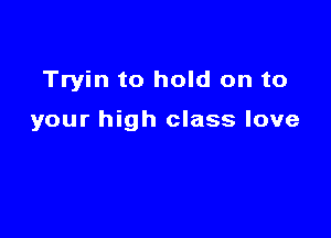 Tryin to hold on to

your high class love