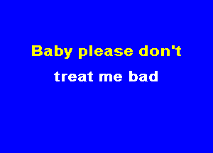 Baby please don't

treat me had
