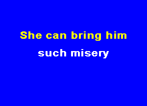 She can bring him

such misery