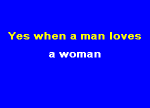 Yes when a man loves

a woman