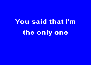 You said that I'm

the only one