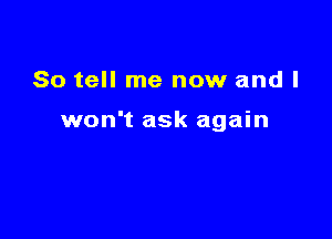 So tell me now and I

won't ask again