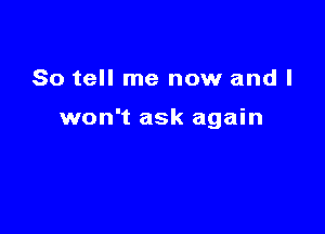 So tell me now and I

won't ask again