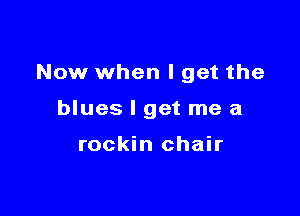 Now when I get the

blues I get me a

rockin chair