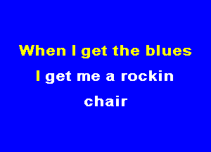 When I get the blues

lget me a rockin

chair