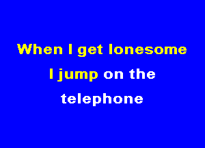 When I get lonesome

ljump on the

telephone