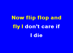 Now flip flop and

fly I don't care if
ldie