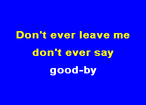 Don't ever leave me

don't ever say

good-by