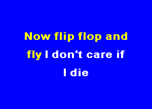 Now flip flop and

fly I don't care if
ldie