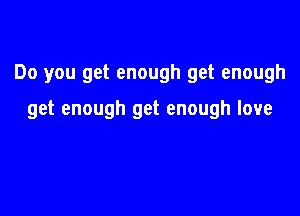 Do you get enough get enough

get enough get enough love