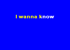 I wanna know