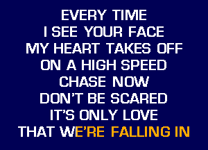 EVERY TIME
ISEE YOUR FACE
MY HEART TAKES OFF
ON A HIGH SPEED
CHASE NOW
DON'T BE SCARED
IT'S ON LY LOVE
THAT WE'RE FALLING IN