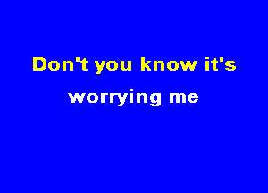 Don't you know it's

worrying me