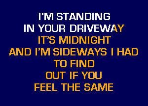 I'M STANDING
IN YOUR DRIVEWAY
IT'S MIDNIGHT
AND I'M SIDEWAYS I HAD
TO FIND
OUT IF YOU
FEEL THE SAME