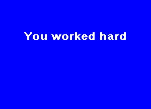You worked hard