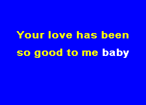 Your love has been

so good to me baby