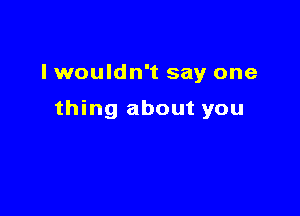 I wouldn't say one

thing about you