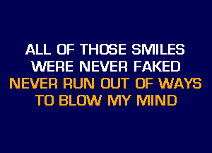 ALL OF THOSE SMILES
WERE NEVER FAKED
NEVER RUN OUT OF WAYS
TO BLOW MY MIND