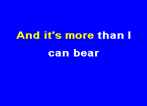 And it's more than I

can bear