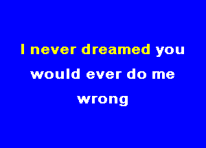 I never dreamed you

would ever do me

wrong