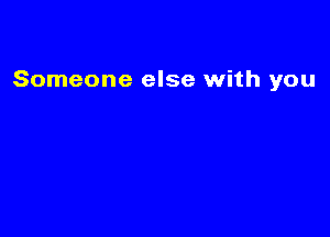 Someone else with you