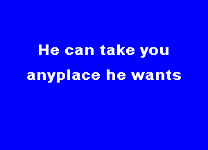 He can take you

anyplace he wants