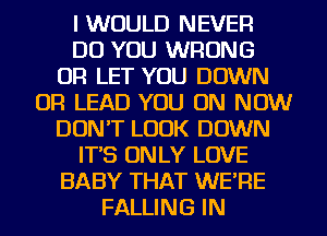 I WOULD NEVER
DO YOU WRONG
OR LET YOU DOWN
OR LEAD YOU ON NOW
DON'T LOOK DOWN
IT'S ON LY LOVE
BABY THAT WE'RE
FALLING IN