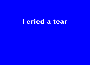 lcried a tear