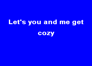 Let's you and me get

cozy