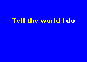 Tell the world I do